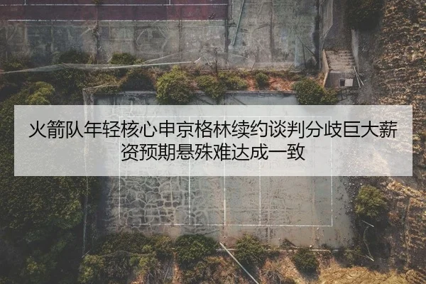 火箭队年轻核心申京格林续约谈判分歧巨大薪资预期悬殊难达成一致